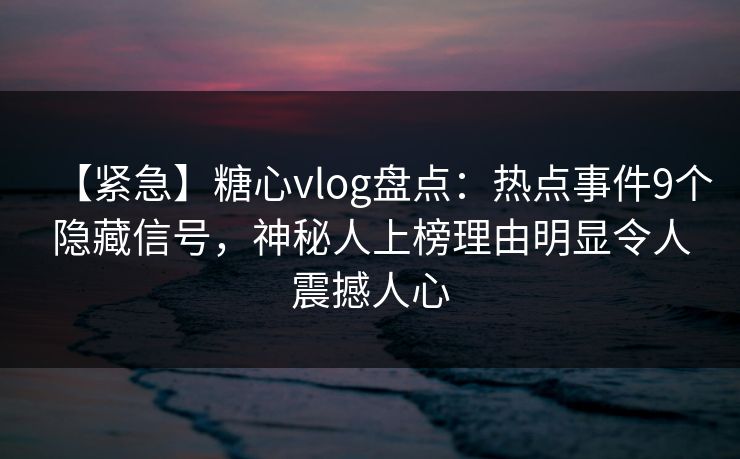 【紧急】糖心vlog盘点：热点事件9个隐藏信号，神秘人上榜理由明显令人震撼人心