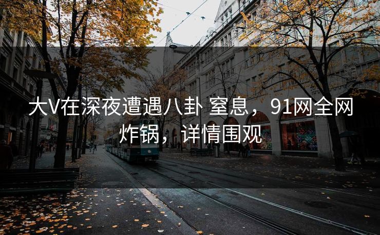 大V在深夜遭遇八卦 窒息,91网全网炸锅,详情围观 大V在深夜遭遇八卦 窒息,91网全网炸锅,详情围观