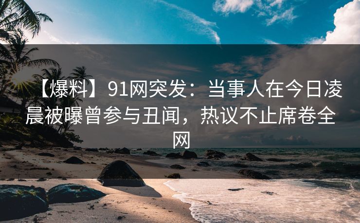 【爆料】91网突发：当事人在今日凌晨被曝曾参与丑闻，热议不止席卷全网