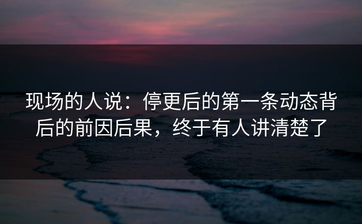 现场的人说：停更后的第一条动态背后的前因后果，终于有人讲清楚了