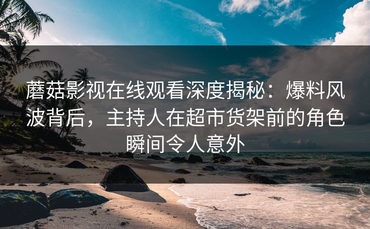 蘑菇影视在线观看深度揭秘：爆料风波背后，主持人在超市货架前的角色瞬间令人意外