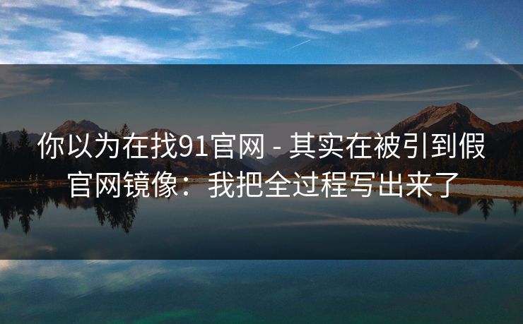 你以为在找91官网 - 其实在被引到假官网镜像：我把全过程写出来了