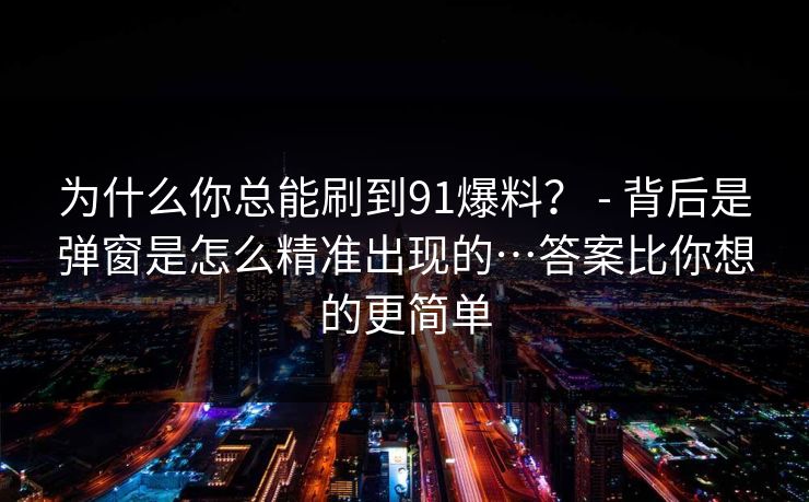 为什么你总能刷到91爆料？ - 背后是弹窗是怎么精准出现的…答案比你想的更简单
