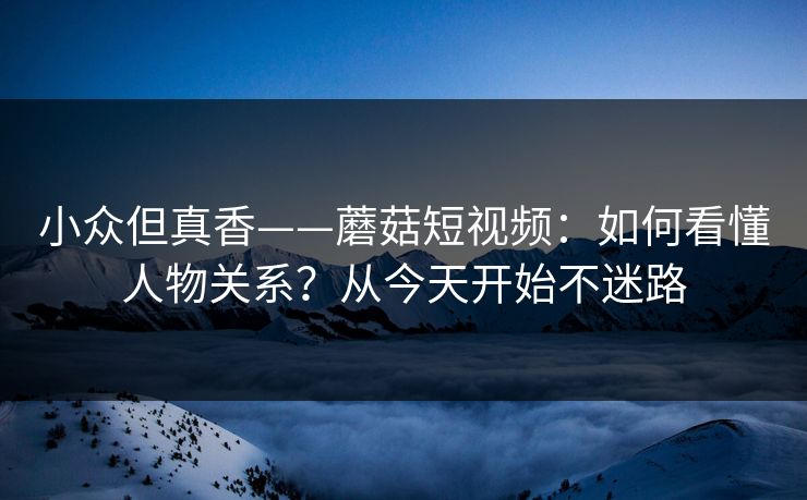 小众但真香——蘑菇短视频：如何看懂人物关系？从今天开始不迷路