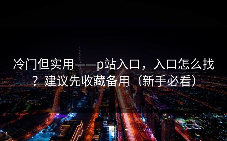 冷门但实用——p站入口，入口怎么找？建议先收藏备用（新手必看）