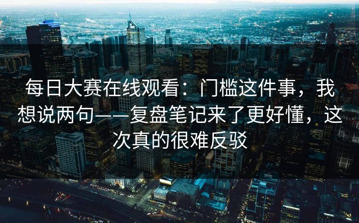每日大赛在线观看：门槛这件事，我想说两句——复盘笔记来了更好懂，这次真的很难反驳