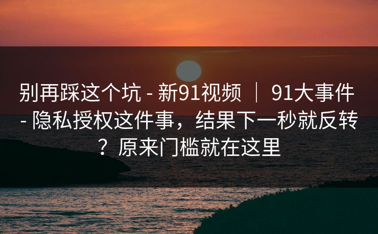 别再踩这个坑 - 新91视频 ｜ 91大事件 - 隐私授权这件事，结果下一秒就反转？原来门槛就在这里
