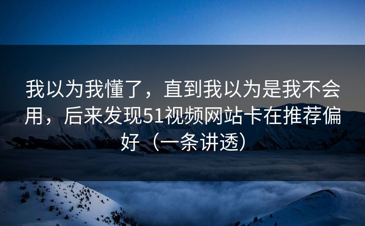 我以为我懂了，直到我以为是我不会用，后来发现51视频网站卡在推荐偏好（一条讲透）