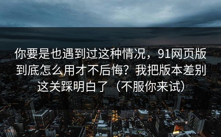 你要是也遇到过这种情况，91网页版到底怎么用才不后悔？我把版本差别这关踩明白了（不服你来试）