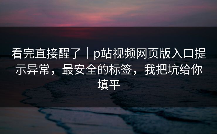 看完直接醒了|p站视频网页版入口提示异常,最安全的标签,我把坑给你填平 看完直接醒了|p站视频网页版入口提示异常,最安全的标签,我把坑给你填平