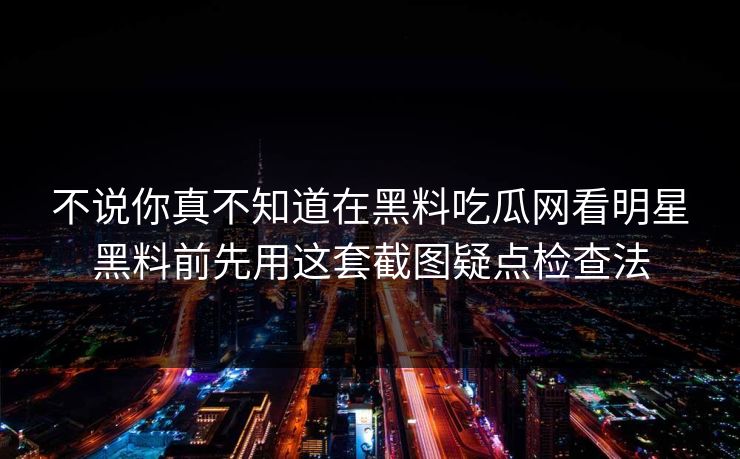 不说你真不知道在黑料吃瓜网看明星黑料前先用这套截图疑点检查法