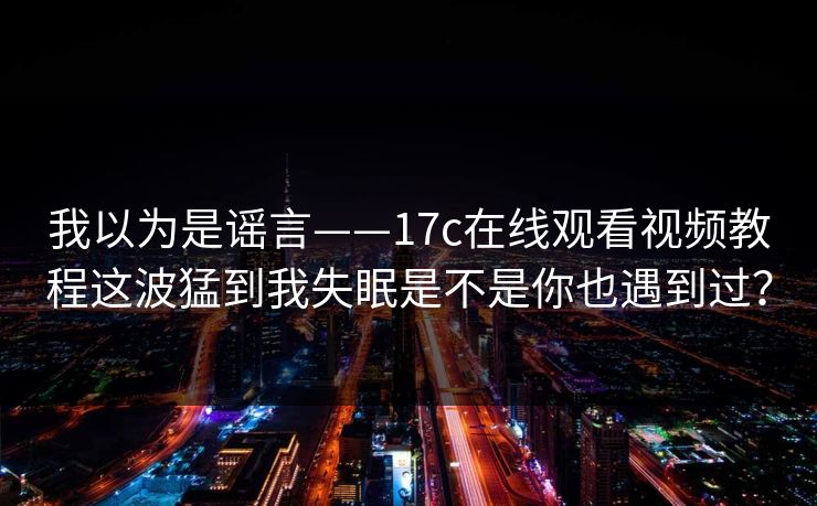 我以为是谣言——17c在线观看视频教程这波猛到我失眠是不是你也遇到过？