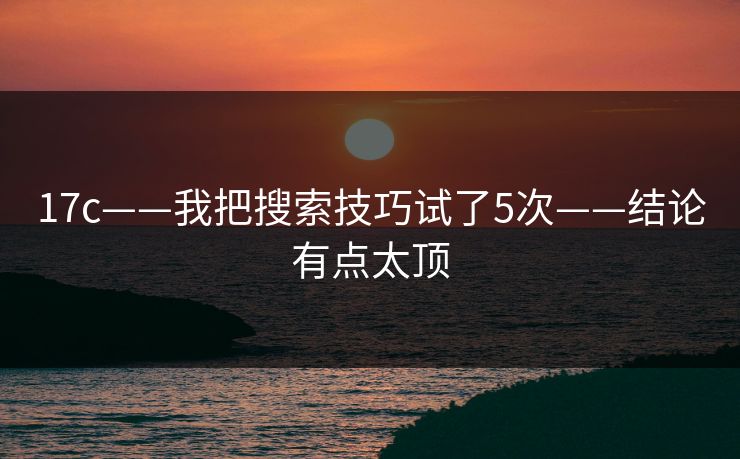 17c——我把搜索技巧试了5次——结论有点太顶