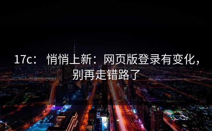 17c： 悄悄上新：网页版登录有变化，别再走错路了