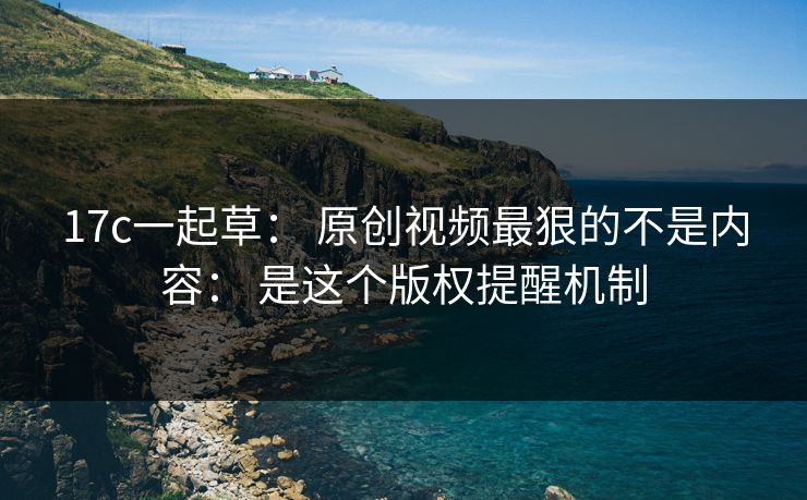 17c一起草： 原创视频最狠的不是内容： 是这个版权提醒机制